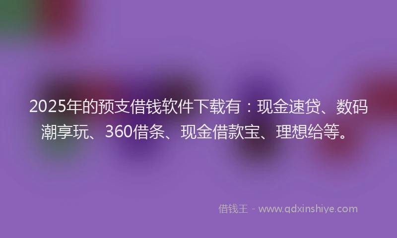 2025年的预支借钱软件下载有：现金速贷、数码潮享玩、360借条、现金借款宝、理想给等。