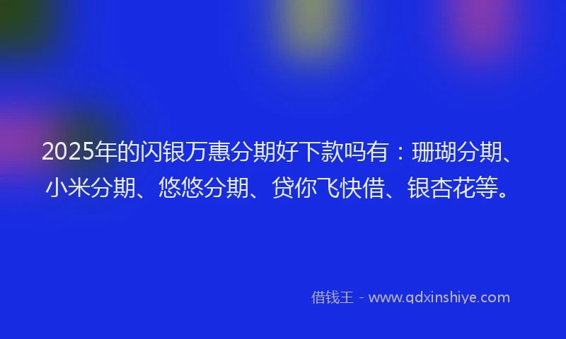 2025年的闪银万惠分期好下款吗有：珊瑚分期、小米分期、悠悠分期、贷你飞快借、银杏花等。