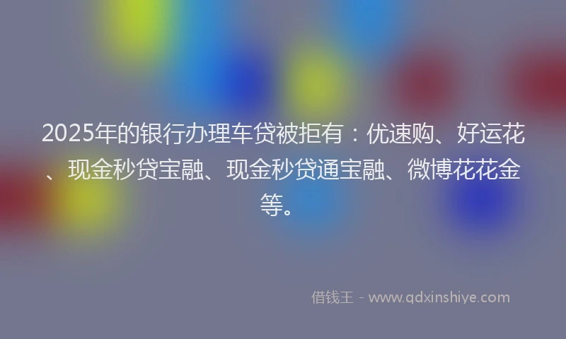2025年的银行办理车贷被拒有：优速购、好运花、现金秒贷宝融、现金秒贷通宝融、微博花花金等。