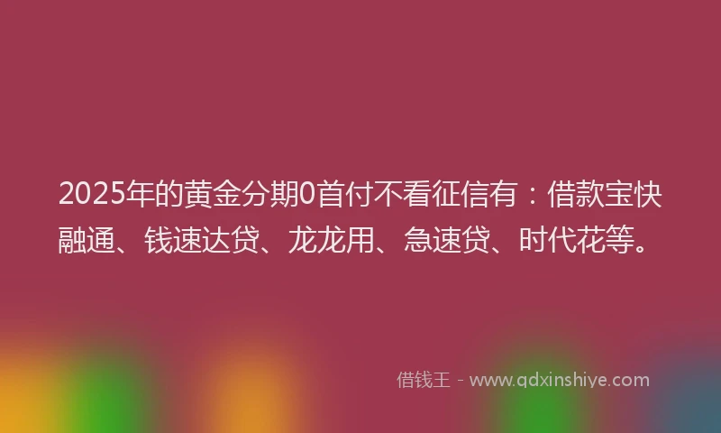 2025年的黄金分期0首付不看征信有：借款宝快融通、钱速达贷、龙龙用、急速贷、时代花等。