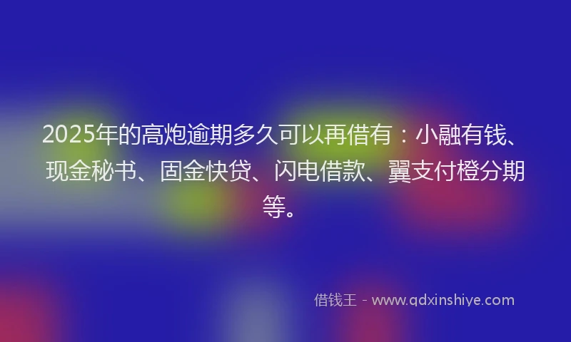 2025年的高炮逾期多久可以再借有：小融有钱、现金秘书、固金快贷、闪电借款、翼支付橙分期等。