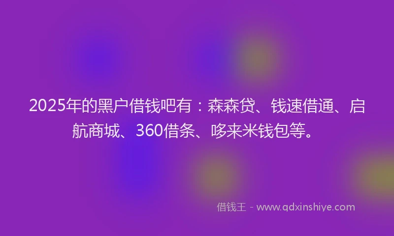2025年的黑户借钱吧有：森森贷、钱速借通、启航商城、360借条、哆来米钱包等。