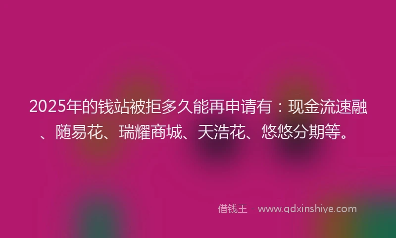 2025年的钱站被拒多久能再申请有：现金流速融、随易花、瑞耀商城、天浩花、悠悠分期等。