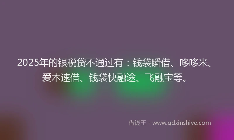 2025年的银税贷不通过有：钱袋瞬借、哆哆米、爱木速借、钱袋快融途、飞融宝等。