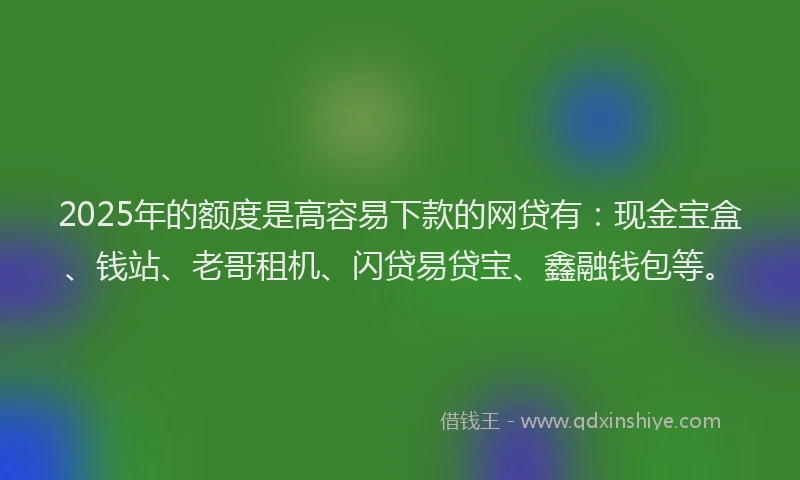 2025年的额度是高容易下款的网贷有：现金宝盒、钱站、老哥租机、闪贷易贷宝、鑫融钱包等。