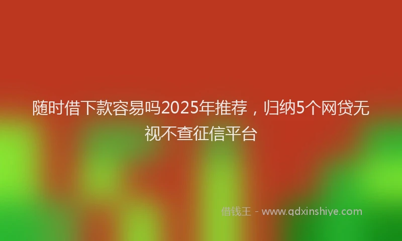 随时借下款容易吗2025年推荐，归纳5个网贷无视不查征信平台
