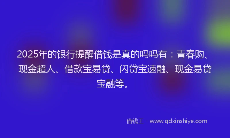 2025年的银行提醒借钱是真的吗吗有：青春购、现金超人、借款宝易贷、闪贷宝速融、现金易贷宝融等。