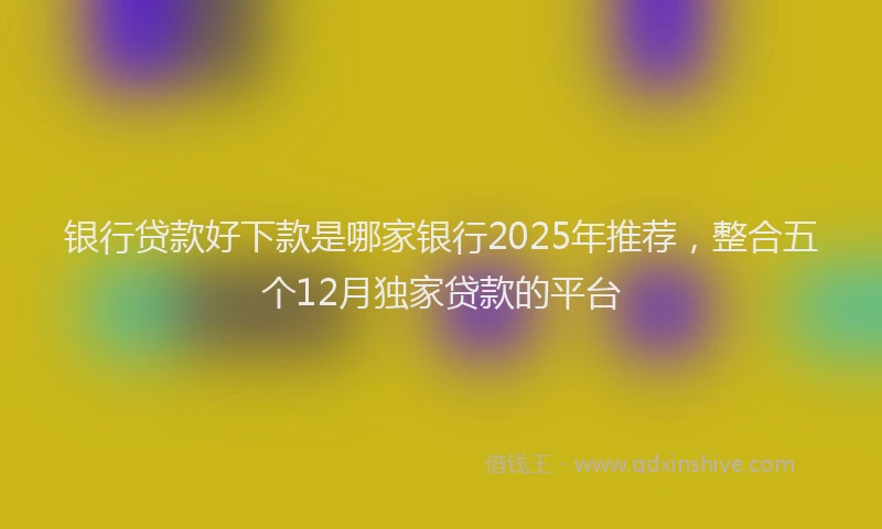 银行贷款好下款是哪家银行2025年推荐，整合五个12月独家贷款的平台
