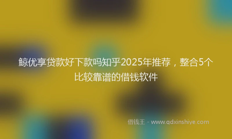 鲸优享贷款好下款吗知乎2025年推荐，整合5个比较靠谱的借钱软件
