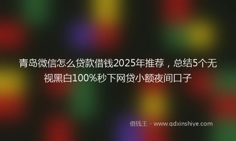 青岛微信怎么贷款借钱2025年推荐，总结5个无视黑白100%秒下网贷小额夜间口子