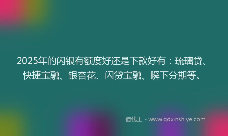 2025年的闪银有额度好还是下款好有：琉璃贷、快捷宝融、银杏花、闪贷宝融、瞬下分期等。