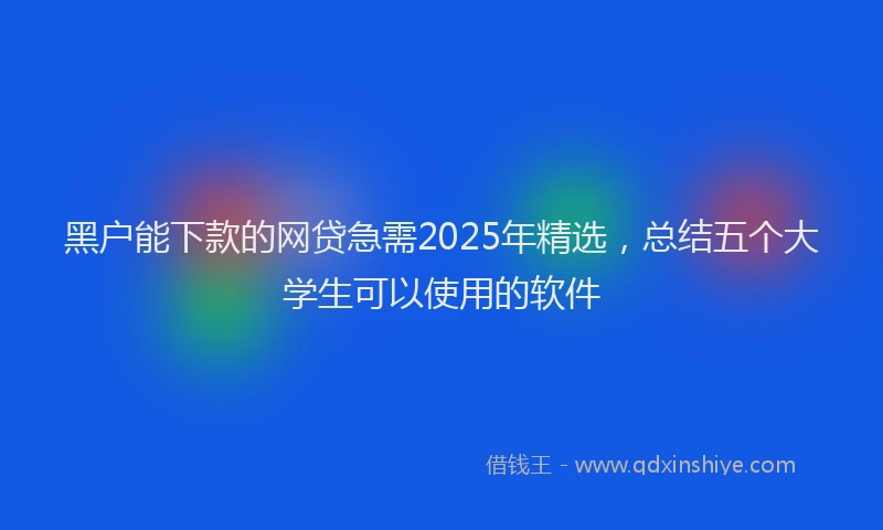黑户能下款的网贷急需2025年精选，总结五个大学生可以使用的软件