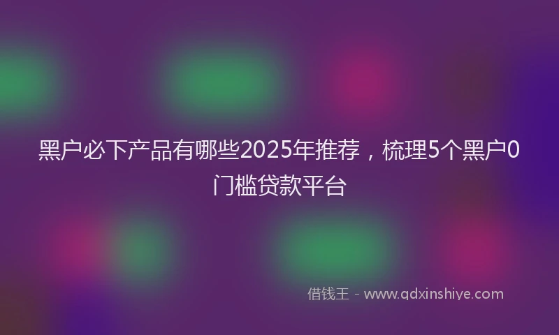黑户必下产品有哪些2025年推荐，梳理5个黑户0门槛贷款平台