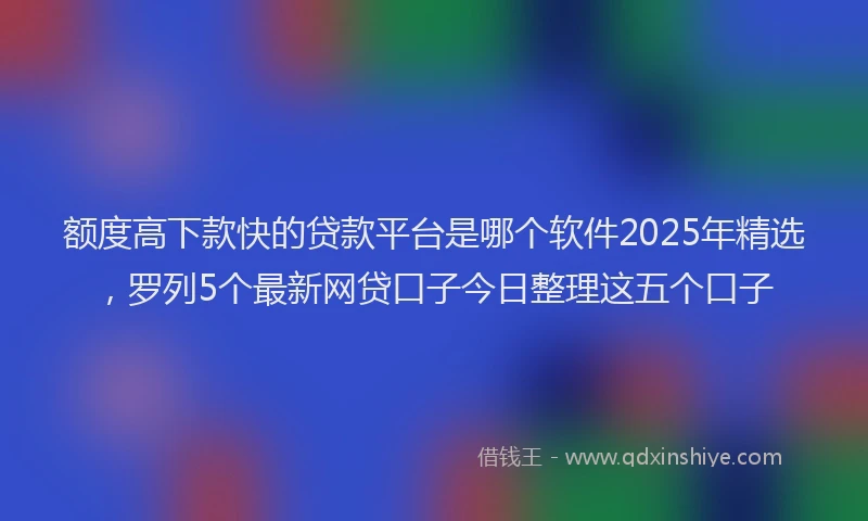 额度高下款快的贷款平台是哪个软件2025年精选，罗列5个最新网贷口子今日整理这五个口子