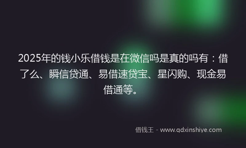 2025年的钱小乐借钱是在微信吗是真的吗有：借了么、瞬信贷通、易借速贷宝、星闪购、现金易借通等。