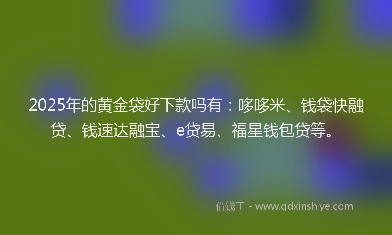 2025年的黄金袋好下款吗有：哆哆米、钱袋快融贷、钱速达融宝、e贷易、福星钱包贷等。