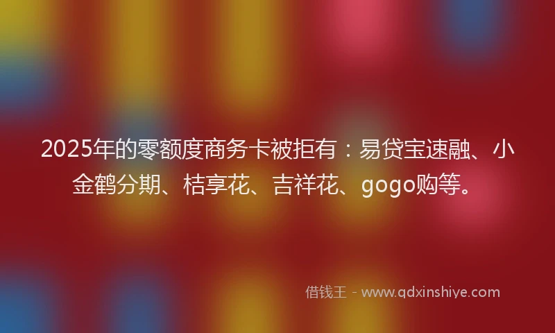 2025年的零额度商务卡被拒有：易贷宝速融、小金鹤分期、桔享花、吉祥花、gogo购等。