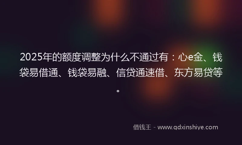 2025年的额度调整为什么不通过有：心e金、钱袋易借通、钱袋易融、信贷通速借、东方易贷等。
