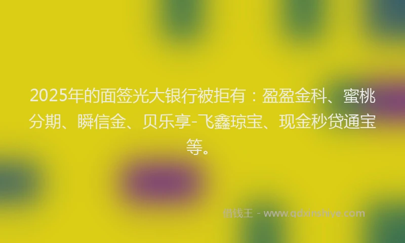 2025年的面签光大银行被拒有：盈盈金科、蜜桃分期、瞬信金、贝乐享-飞鑫琼宝、现金秒贷通宝等。
