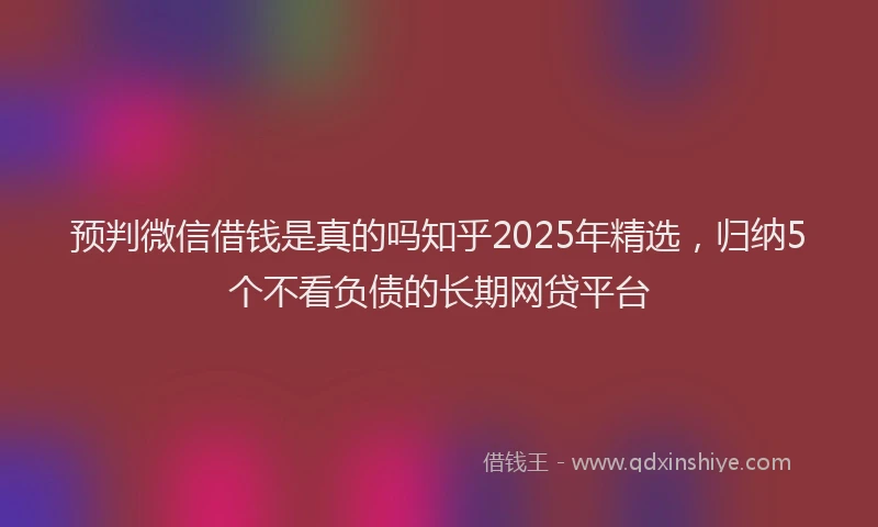 预判微信借钱是真的吗知乎2025年精选，归纳5个不看负债的长期网贷平台