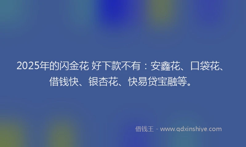 2025年的闪金花 好下款不有：安鑫花、口袋花、借钱快、银杏花、快易贷宝融等。