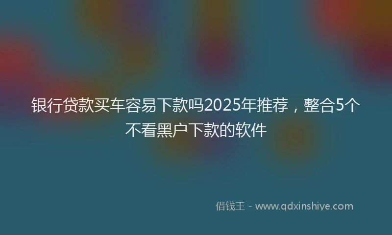 银行贷款买车容易下款吗2025年推荐，整合5个不看黑户下款的软件