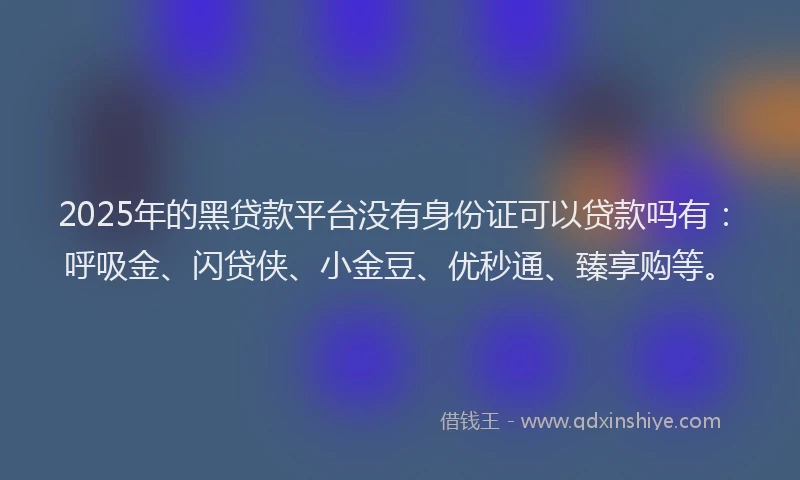 2025年的黑贷款平台没有身份证可以贷款吗有：呼吸金、闪贷侠、小金豆、优秒通、臻享购等。