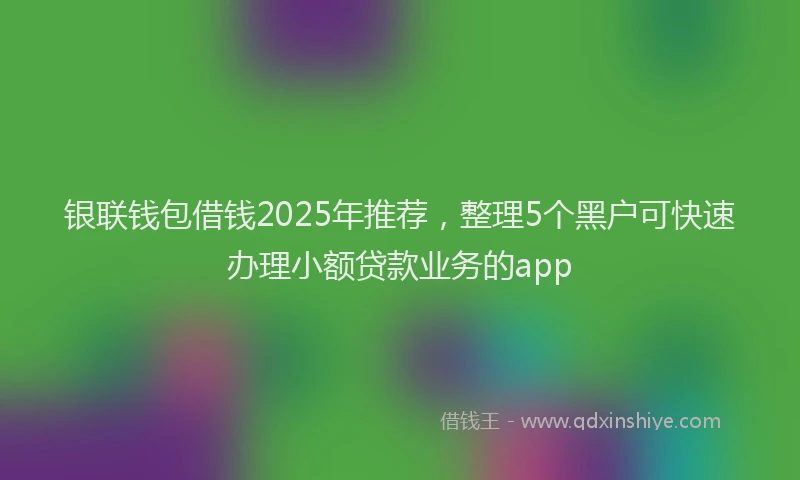 银联钱包借钱2025年推荐，整理5个黑户可快速办理小额贷款业务的app