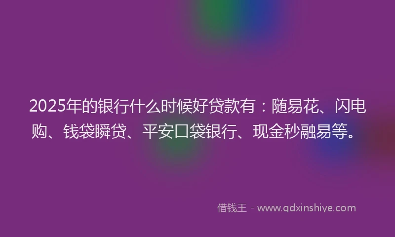 2025年的银行什么时候好贷款有：随易花、闪电购、钱袋瞬贷、平安口袋银行、现金秒融易等。