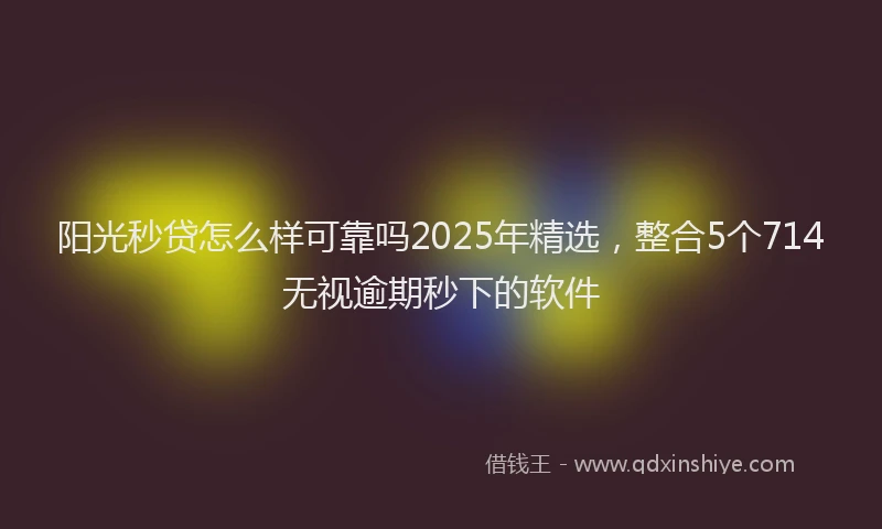 阳光秒贷怎么样可靠吗2025年精选，整合5个714无视逾期秒下的软件