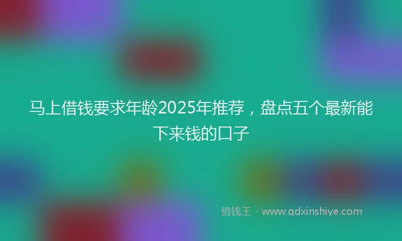 马上借钱要求年龄2025年推荐，盘点五个最新能下来钱的口子