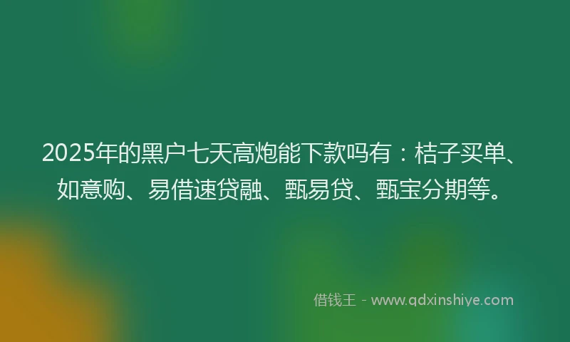 2025年的黑户七天高炮能下款吗有：桔子买单、如意购、易借速贷融、甄易贷、甄宝分期等。
