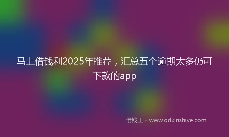 马上借钱利2025年推荐，汇总五个逾期太多仍可下款的app