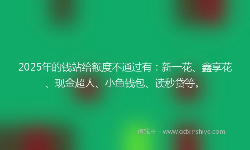 2025年的钱站给额度不通过有：新一花、鑫享花、现金超人、小鱼钱包、读秒贷等。