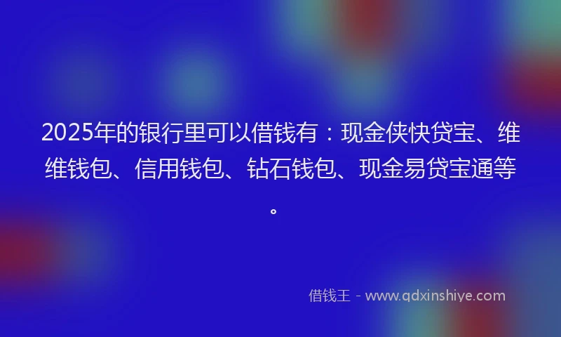 2025年的银行里可以借钱有：现金侠快贷宝、维维钱包、信用钱包、钻石钱包、现金易贷宝通等。