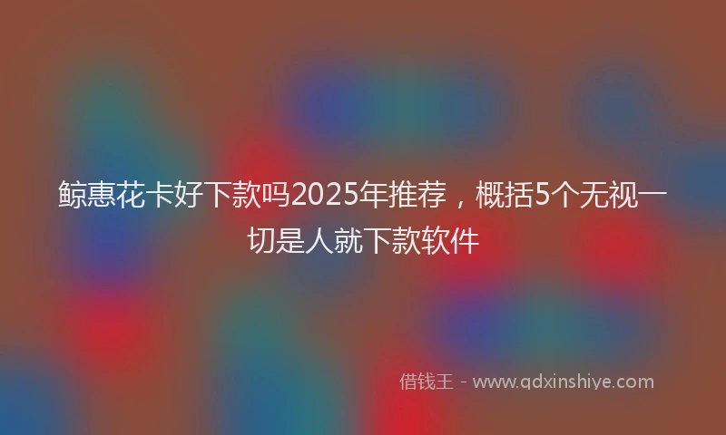 鲸惠花卡好下款吗2025年推荐，概括5个无视一切是人就下款软件