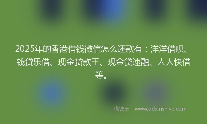 2025年的香港借钱微信怎么还款有：洋洋借呗、钱贷乐借、现金贷款王、现金贷速融、人人快借等。