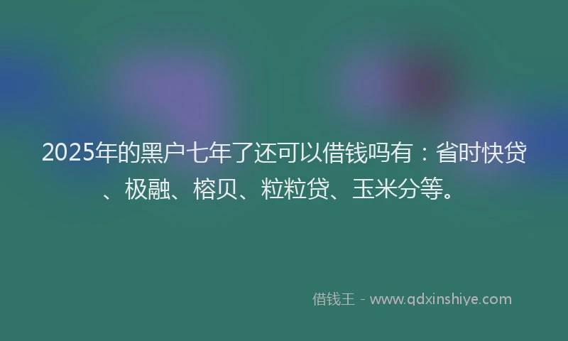 2025年的黑户七年了还可以借钱吗有：省时快贷、极融、榕贝、粒粒贷、玉米分等。