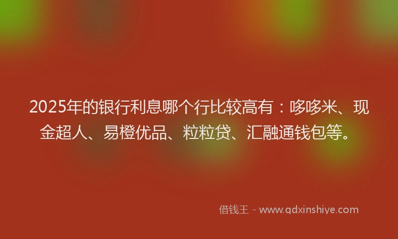 2025年的银行利息哪个行比较高有：哆哆米、现金超人、易橙优品、粒粒贷、汇融通钱包等。