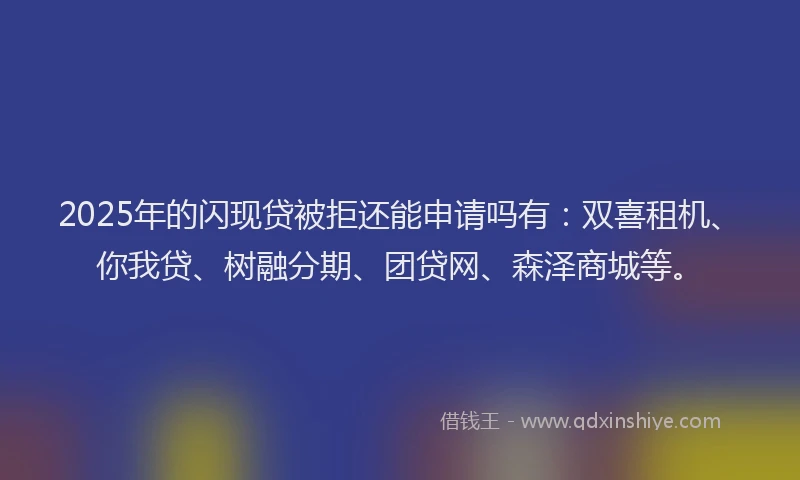 2025年的闪现贷被拒还能申请吗有：双喜租机、你我贷、树融分期、团贷网、森泽商城等。