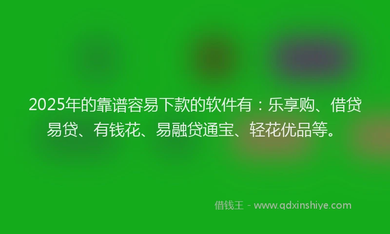 2025年的靠谱容易下款的软件有：乐享购、借贷易贷、有钱花、易融贷通宝、轻花优品等。