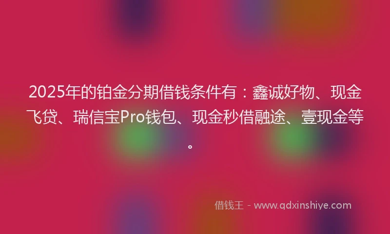 2025年的铂金分期借钱条件有：鑫诚好物、现金飞贷、瑞信宝Pro钱包、现金秒借融途、壹现金等。