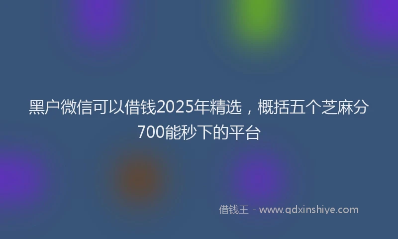 黑户微信可以借钱2025年精选，概括五个芝麻分700能秒下的平台