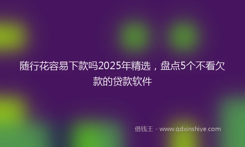 随行花容易下款吗2025年精选，盘点5个不看欠款的贷款软件