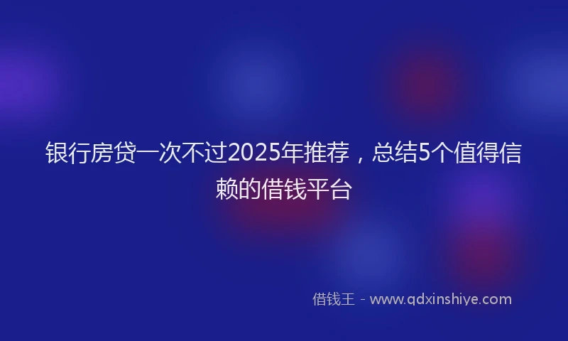 银行房贷一次不过2025年推荐，总结5个值得信赖的借钱平台