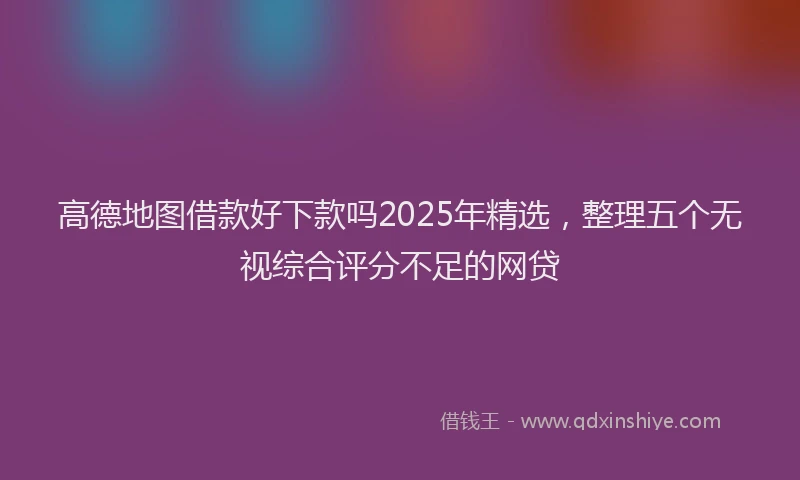高德地图借款好下款吗2025年精选，整理五个无视综合评分不足的网贷