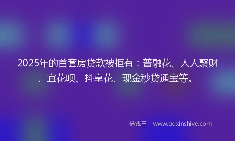 2025年的首套房贷款被拒有：普融花、人人聚财、宜花呗、抖享花、现金秒贷通宝等。