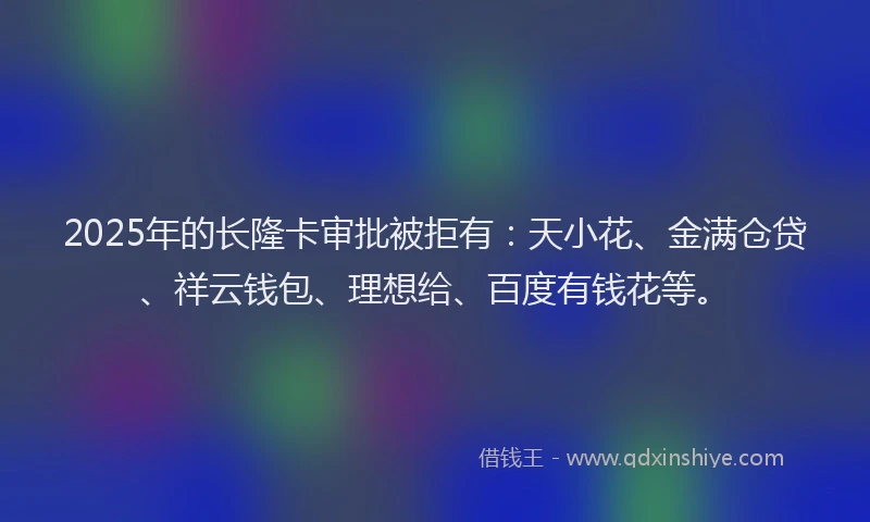 2025年的长隆卡审批被拒有：天小花、金满仓贷、祥云钱包、理想给、百度有钱花等。