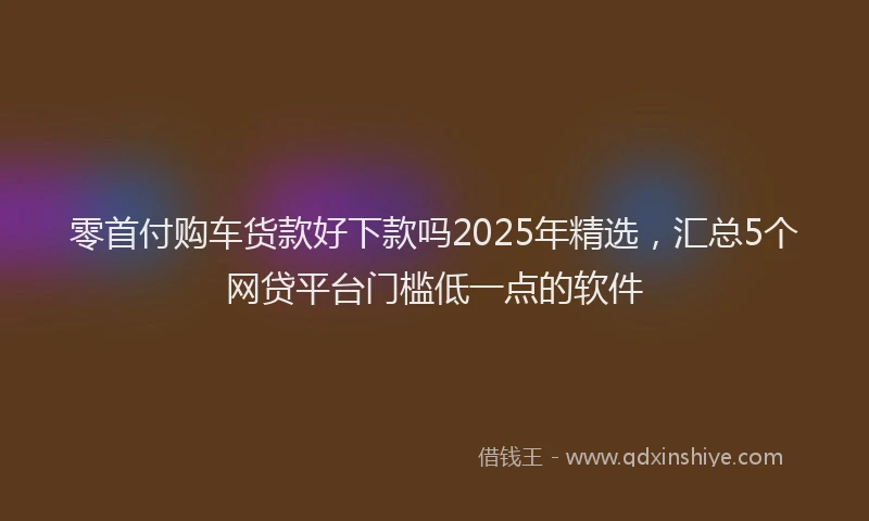 零首付购车货款好下款吗2025年精选，汇总5个网贷平台门槛低一点的软件