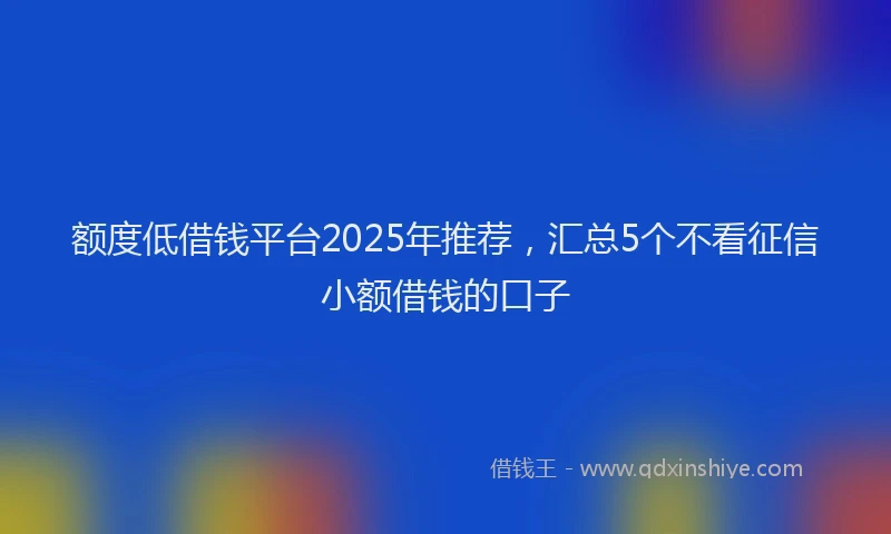 额度低借钱平台2025年推荐，汇总5个不看征信小额借钱的口子